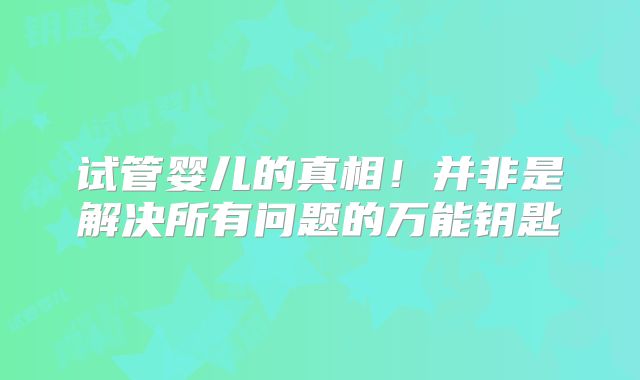 试管婴儿的真相！并非是解决所有问题的万能钥匙