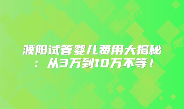 濮阳试管婴儿费用大揭秘:从3万到10万不等!