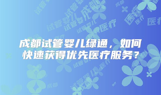 成都试管婴儿绿通，如何快速获得优先医疗服务？
