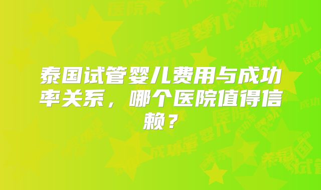 泰国试管婴儿费用与成功率关系，哪个医院值得信赖？