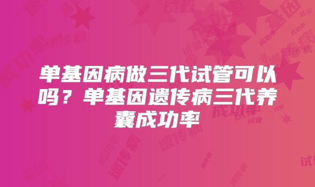 单基因病做三代试管可以吗？单基因遗传病三代养囊成功率