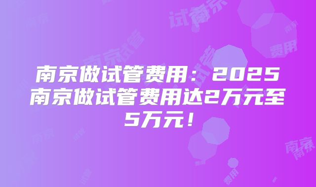 南京做试管费用：2025南京做试管费用达2万元至5万元！