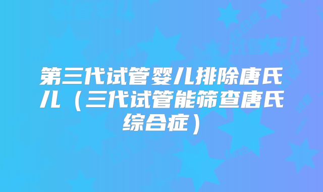 第三代试管婴儿排除唐氏儿（三代试管能筛查唐氏综合症）