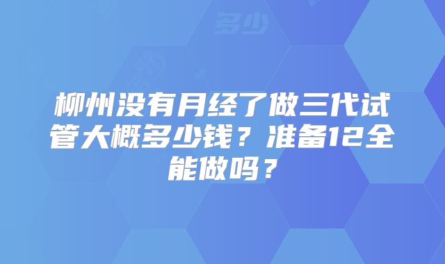 柳州没有月经了做三代试管大概多少钱？准备12全能做吗？