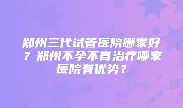 郑州三代试管医院哪家好？郑州不孕不育治疗哪家医院有优势？