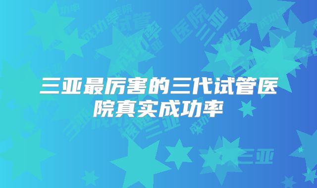 三亚最厉害的三代试管医院真实成功率