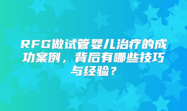 RFG做试管婴儿治疗的成功案例，背后有哪些技巧与经验？