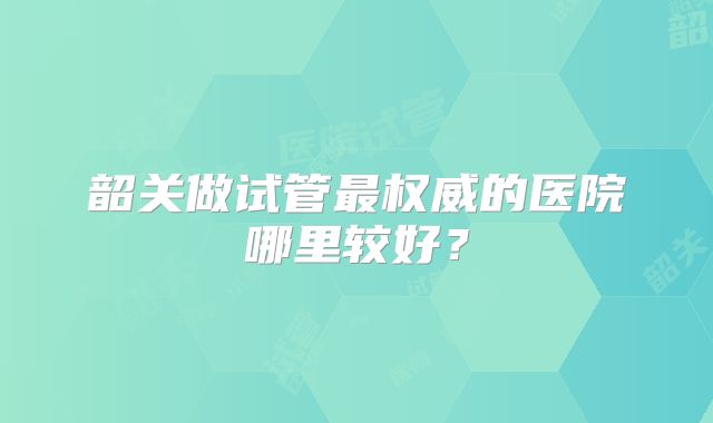 韶关做试管最权威的医院哪里较好？