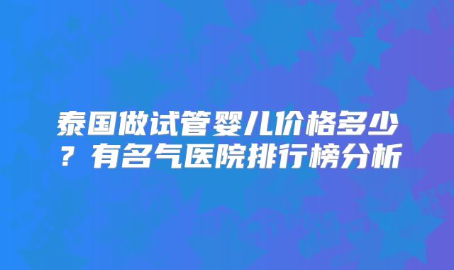 泰国做试管婴儿价格多少？有名气医院排行榜分析