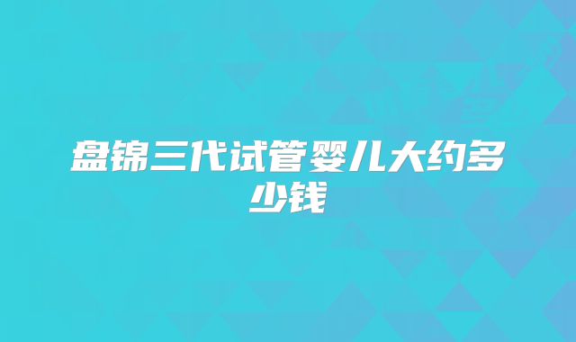 盘锦三代试管婴儿大约多少钱