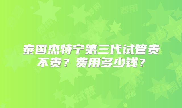 泰国杰特宁第三代试管贵不贵？费用多少钱？