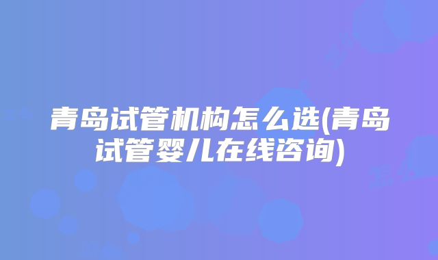 青岛试管机构怎么选(青岛试管婴儿在线咨询)