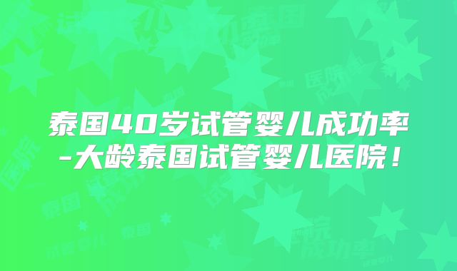 泰国40岁试管婴儿成功率-大龄泰国试管婴儿医院！