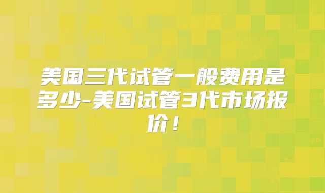 美国三代试管一般费用是多少-美国试管3代市场报价!