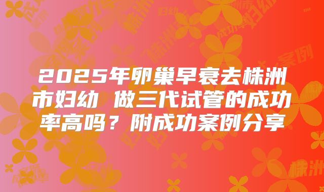 2025年卵巢早衰去株洲市妇幼 做三代试管的成功率高吗？附成功案例分享