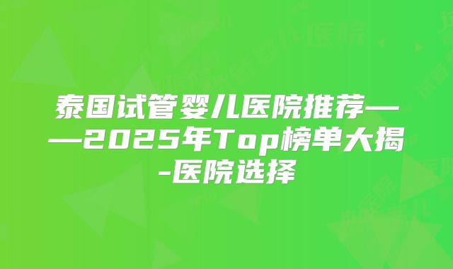 泰国试管婴儿医院推荐——2025年Top榜单大揭-医院选择