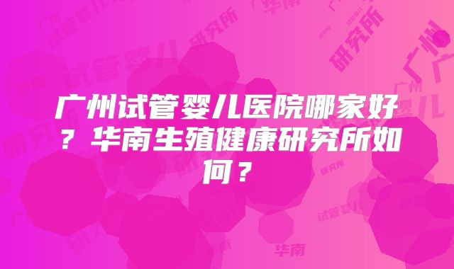 广州试管婴儿医院哪家好？华南生殖健康研究所如何？