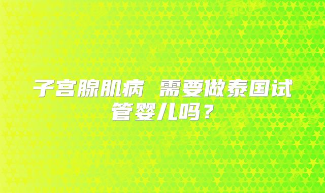 子宫腺肌病 需要做泰国试管婴儿吗？