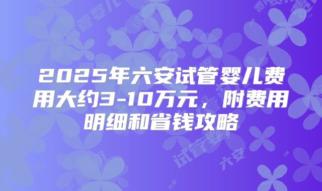 2025年六安试管婴儿费用大约3-10万元，附费用明细和省钱攻略