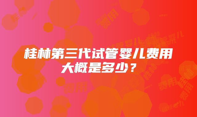 桂林第三代试管婴儿费用大概是多少？