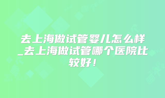 去上海做试管婴儿怎么样_去上海做试管哪个医院比较好！