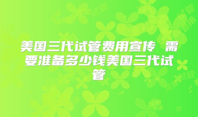 美国三代试管费用宣传 需要准备多少钱美国三代试管