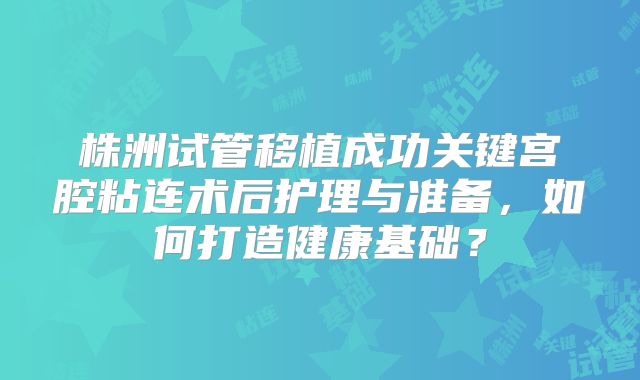 株洲试管移植成功关键宫腔粘连术后护理与准备,如何打造健康基础?