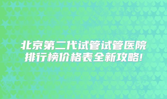 北京第二代试管试管医院排行榜价格表全新攻略!