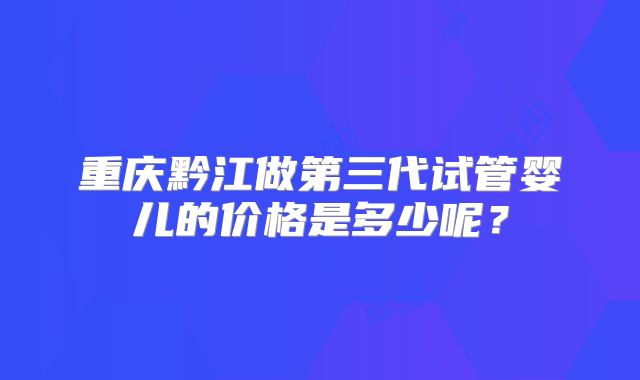 重庆黔江做第三代试管婴儿的价格是多少呢？
