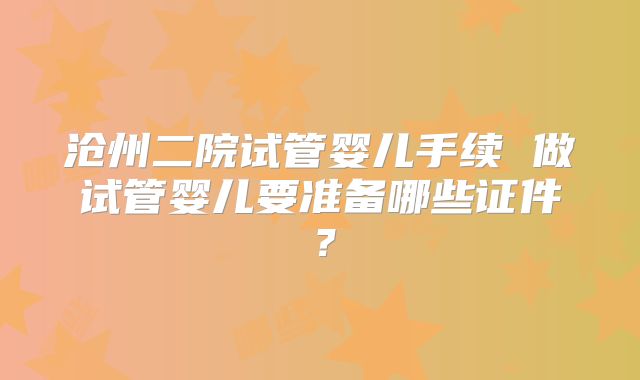 沧州二院试管婴儿手续 做试管婴儿要准备哪些证件?