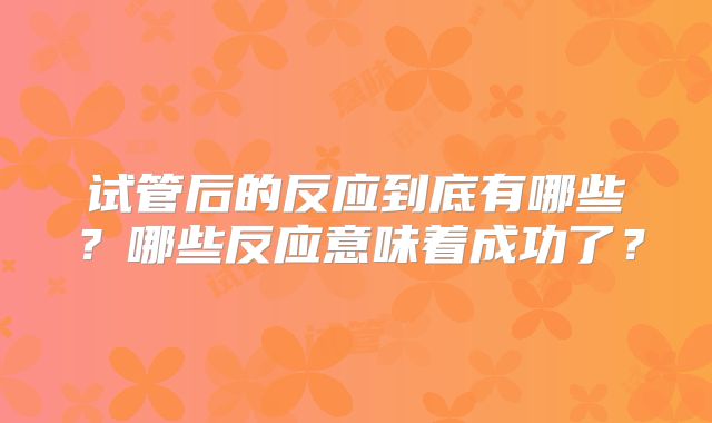 试管后的反应到底有哪些？哪些反应意味着成功了？
