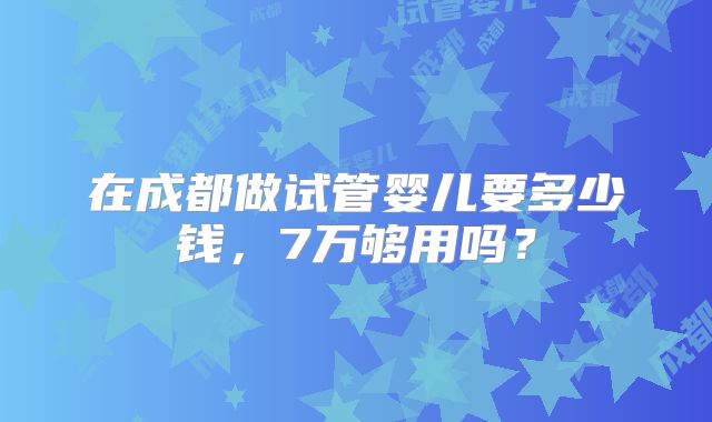 在成都做试管婴儿要多少钱,7万够用吗?