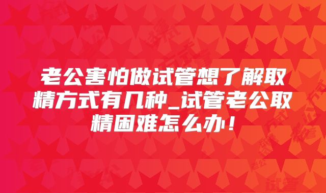 老公害怕做试管想了解取精方式有几种_试管老公取精困难怎么办！