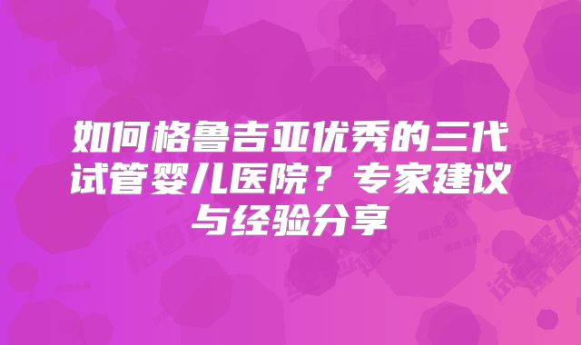 如何格鲁吉亚优秀的三代试管婴儿医院？专家建议与经验分享