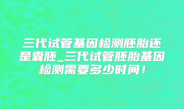 三代试管基因检测胚胎还是囊胚_三代试管胚胎基因检测需要多少时间！