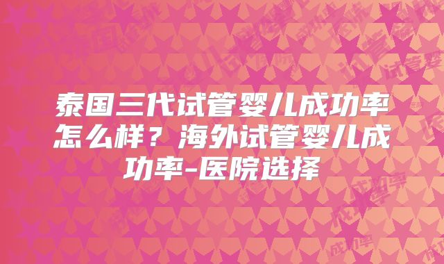 泰国三代试管婴儿成功率怎么样?海外试管婴儿成功率-医院选择