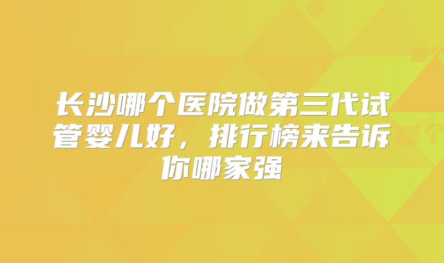 长沙哪个医院做第三代试管婴儿好，排行榜来告诉你哪家强