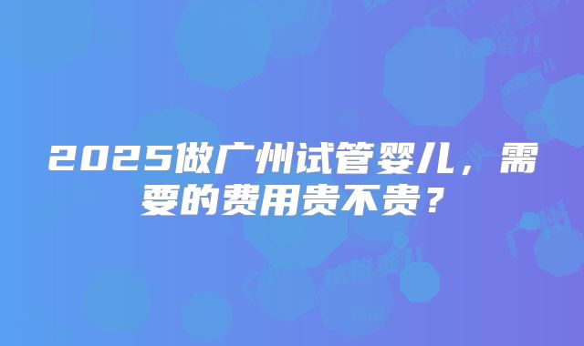 2025做广州试管婴儿，需要的费用贵不贵？