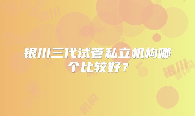 银川三代试管私立机构哪个比较好？