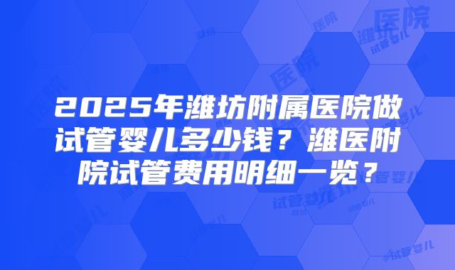 2025年潍坊附属医院做试管婴儿多少钱？潍医附院试管费用明细一览？