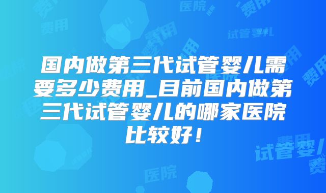 国内做第三代试管婴儿需要多少费用_目前国内做第三代试管婴儿的哪家医院比较好！