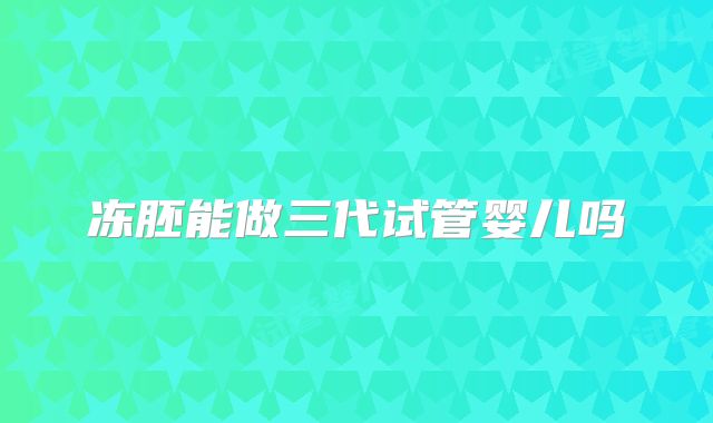 冻胚能做三代试管婴儿吗
