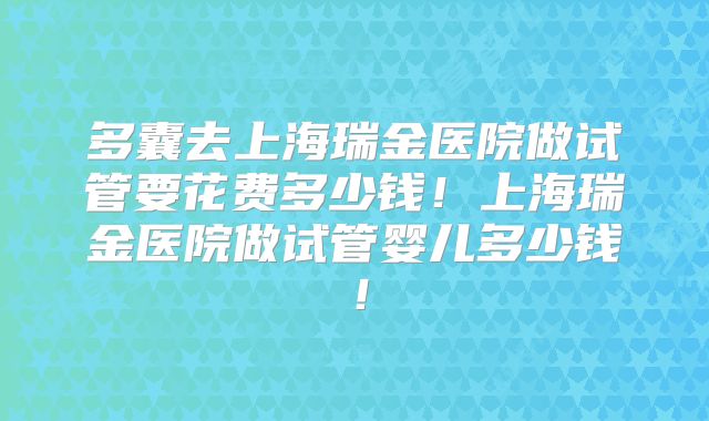 多囊去上海瑞金医院做试管要花费多少钱！上海瑞金医院做试管婴儿多少钱！