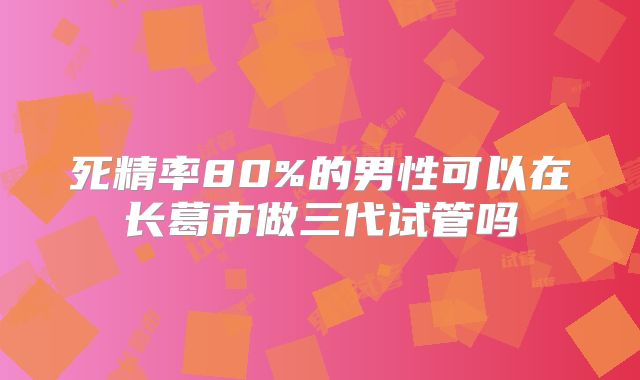 死精率80%的男性可以在长葛市做三代试管吗