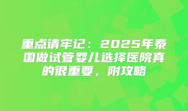 重点请牢记：2025年泰国做试管婴儿选择医院真的很重要，附攻略