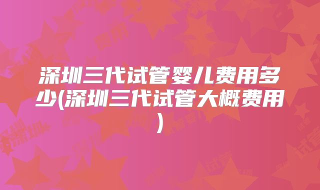深圳三代试管婴儿费用多少(深圳三代试管大概费用)