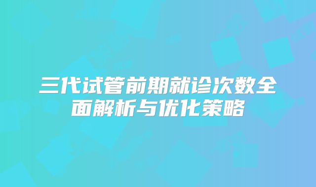 三代试管前期就诊次数全面解析与优化策略