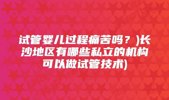 试管婴儿过程痛苦吗？)长沙地区有哪些私立的机构可以做试管技术)