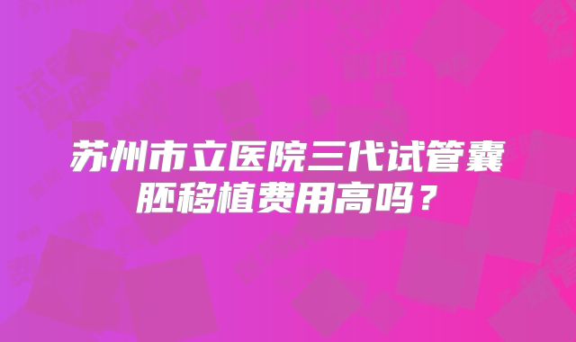 苏州市立医院三代试管囊胚移植费用高吗？