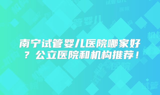 南宁试管婴儿医院哪家好？公立医院和机构推荐！